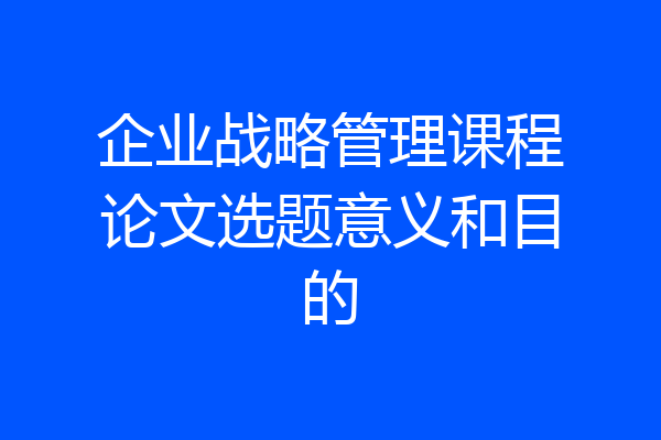 企业战略管理课程论文选题意义和目的