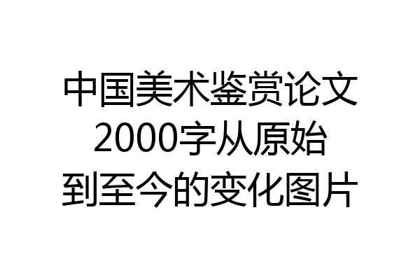 中国美术鉴赏论文2000字从原始到至今的变化图片
