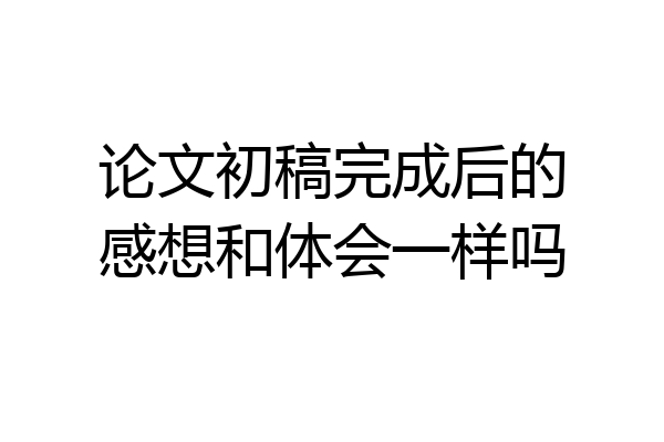 论文初稿完成后的感想和体会一样吗