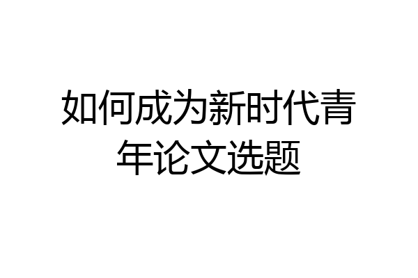 如何成为新时代青年论文选题