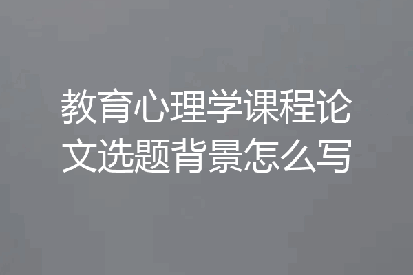 教育心理学课程论文选题背景怎么写