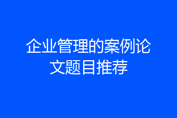 企业管理的案例论文题目推荐