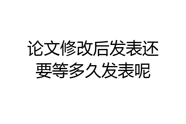 论文修改后发表还要等多久发表呢