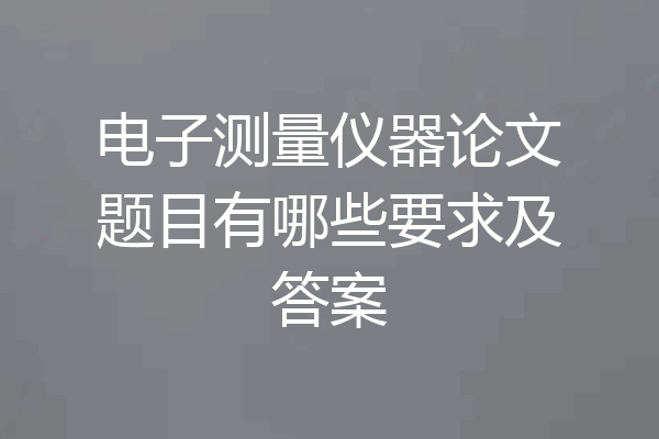 电子测量仪器论文题目有哪些要求及答案