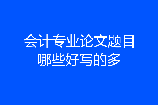 会计专业论文题目哪些好写的多