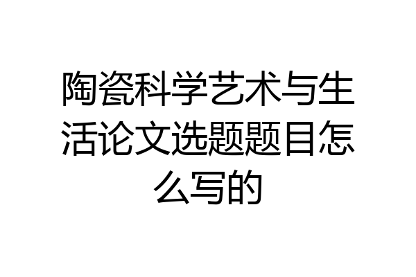 陶瓷科学艺术与生活论文选题题目怎么写的