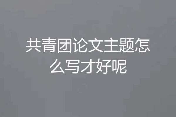 共青团论文主题怎么写才好呢