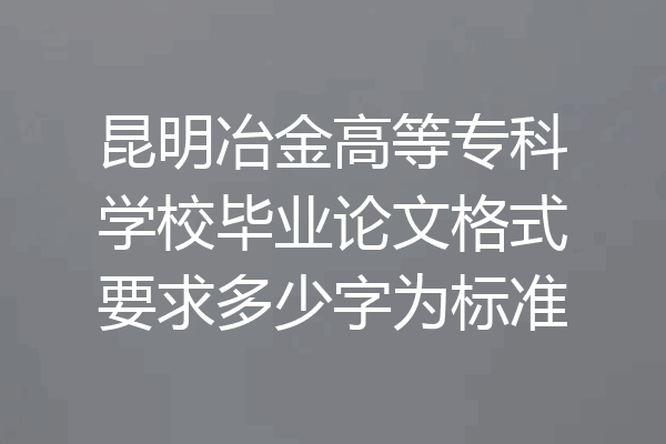 昆明冶金高等专科学校毕业论文格式要求多少字为标准