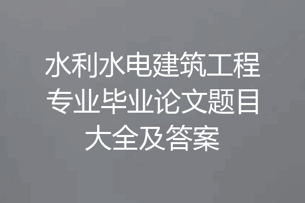 水利水电建筑工程专业毕业论文题目大全及答案