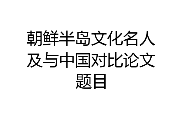 朝鲜半岛文化名人及与中国对比论文题目
