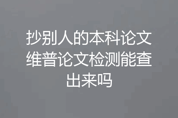 抄别人的本科论文维普论文检测能查出来吗