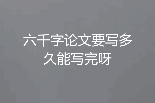 六千字论文要写多久能写完呀