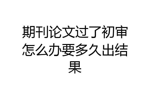 期刊论文过了初审怎么办要多久出结果