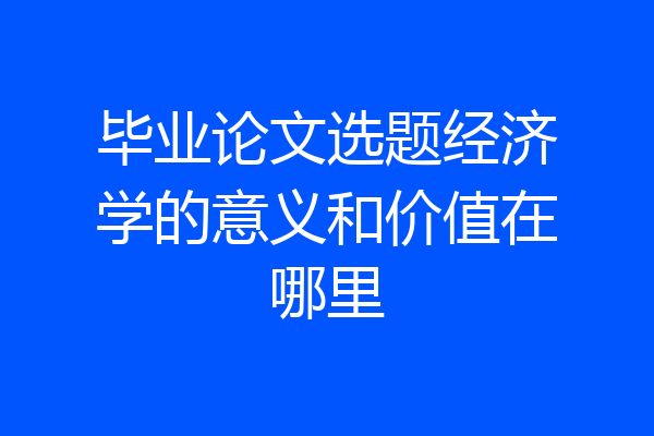 毕业论文选题经济学的意义和价值在哪里