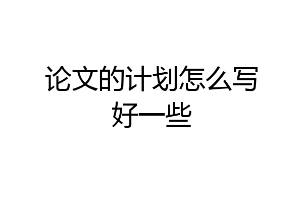 论文的计划怎么写好一些