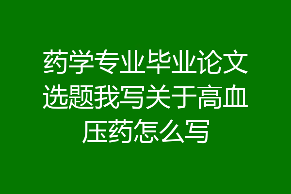 药学专业毕业论文选题我写关于高血压药怎么写