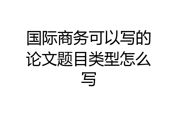 国际商务可以写的论文题目类型怎么写