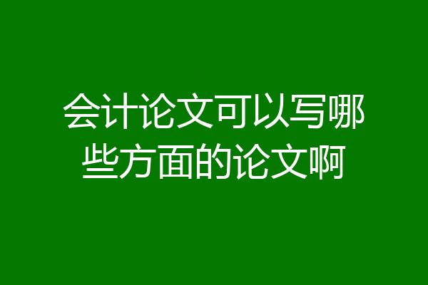 会计论文可以写哪些方面的论文啊
