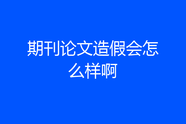 期刊论文造假会怎么样啊