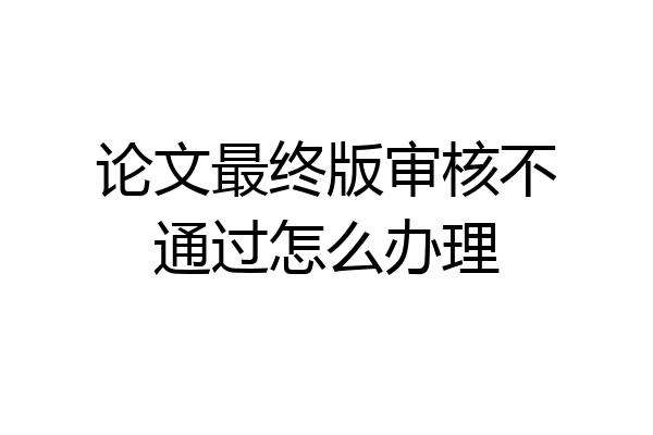论文最终版审核不通过怎么办理