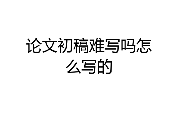 论文初稿难写吗怎么写的