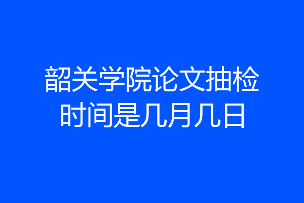 韶关学院论文抽检时间是几月几日