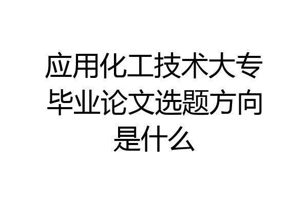 应用化工技术大专毕业论文选题方向是什么