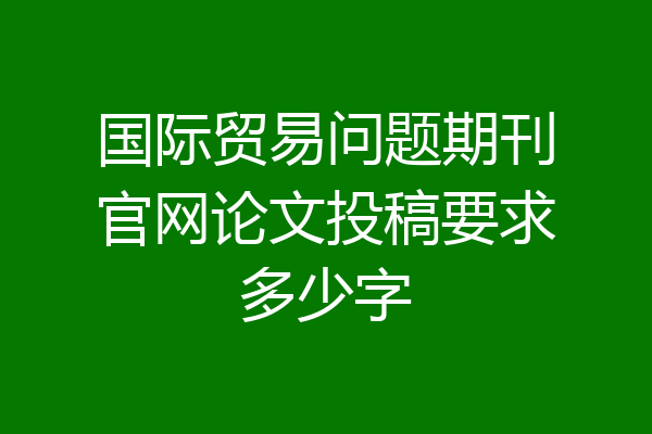 国际贸易问题期刊官网论文投稿要求多少字