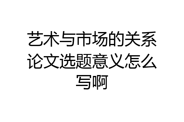 艺术与市场的关系论文选题意义怎么写啊