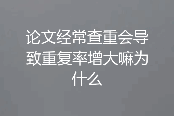 论文经常查重会导致重复率增大嘛为什么