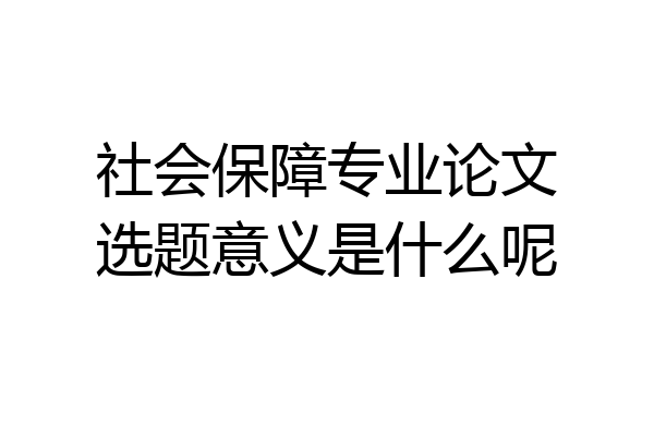社会保障专业论文选题意义是什么呢