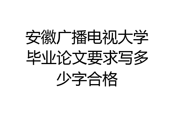 安徽广播电视大学毕业论文要求写多少字合格