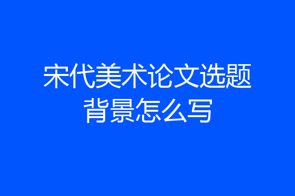 宋代美术论文选题背景怎么写