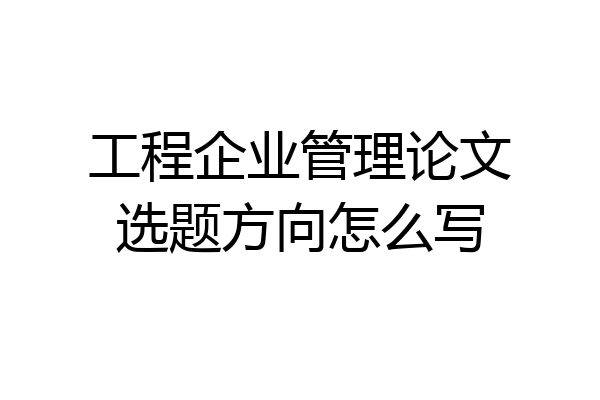 工程企业管理论文选题方向怎么写