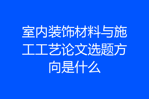 室内装饰材料与施工工艺论文选题方向是什么