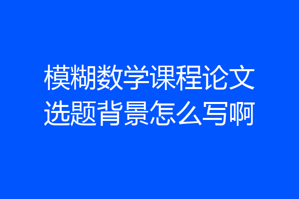 模糊数学课程论文选题背景怎么写啊