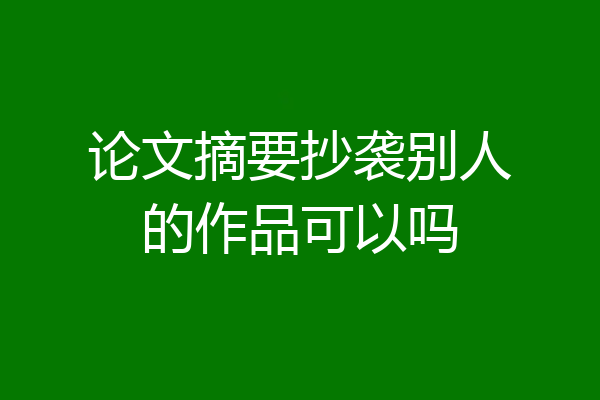 论文摘要抄袭别人的作品可以吗