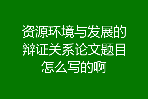 资源环境与发展的辩证关系论文题目怎么写的啊