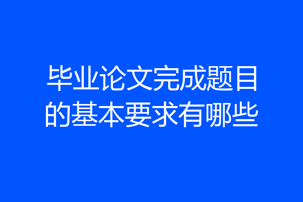 毕业论文完成题目的基本要求有哪些