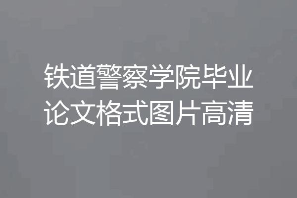 铁道警察学院毕业论文格式图片高清