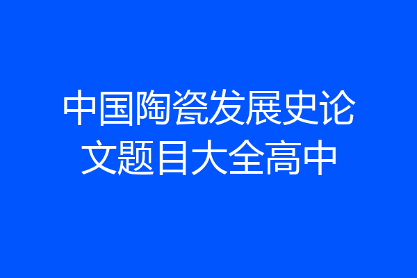 中国陶瓷发展史论文题目大全高中