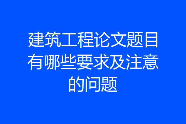 建筑工程论文题目有哪些要求及注意的问题