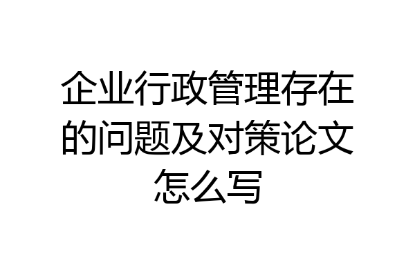 企业行政管理存在的问题及对策论文怎么写