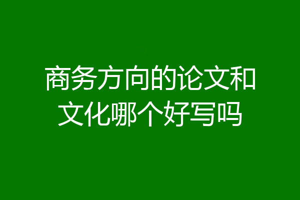 商务方向的论文和文化哪个好写吗