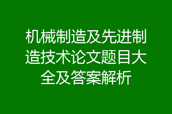 机械制造及先进制造技术论文题目大全及答案解析