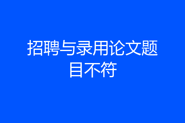 招聘与录用论文题目不符