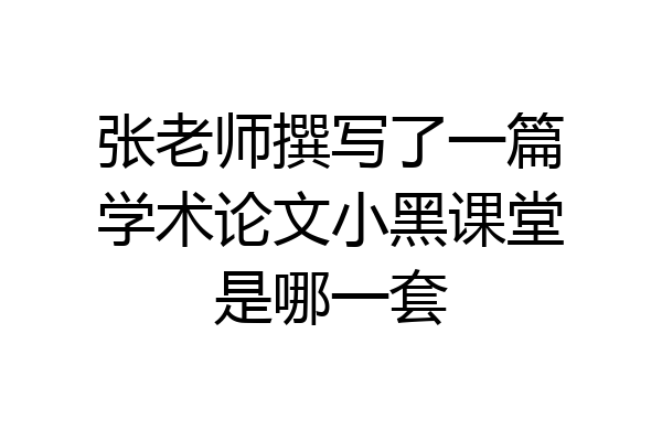 张老师撰写了一篇学术论文小黑课堂是哪一套