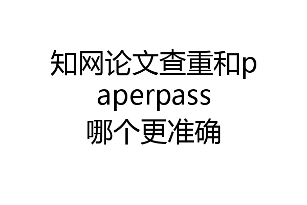 知网论文查重和paperpass哪个更准确