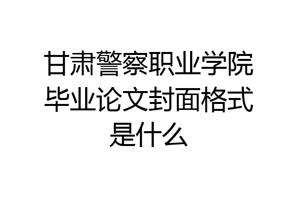 甘肃警察职业学院毕业论文封面格式是什么