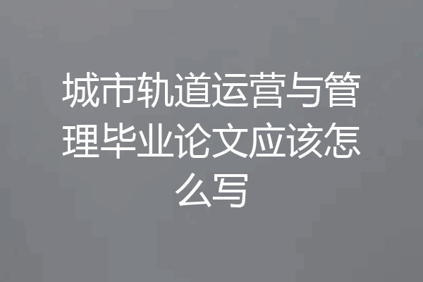 城市轨道运营与管理毕业论文应该怎么写